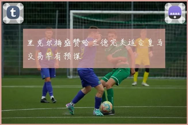 里克尔梅盛赞哈兰德完美适合皇马交易早有预谋