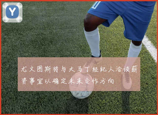 尤文图斯将与大马丁经纪人洽谈薪资事宜以确定未来合作方向