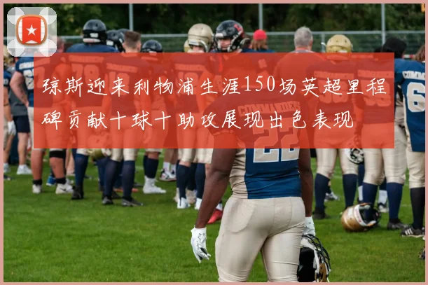 琼斯迎来利物浦生涯150场英超里程碑贡献十球十助攻展现出色表现