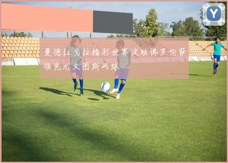 曼德拉戈拉精彩世界波助佛罗伦萨领先尤文图斯两球