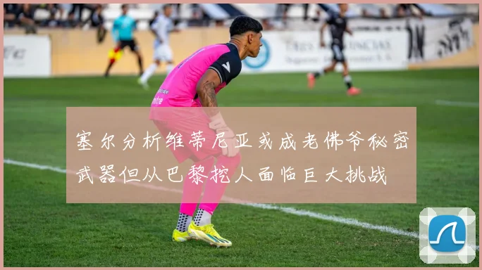 塞尔分析维蒂尼亚或成老佛爷秘密武器但从巴黎挖人面临巨大挑战