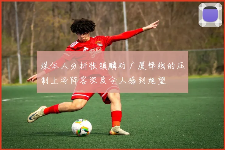 媒体人分析张镇麟对广厦锋线的压制上海阵容深度令人感到绝望