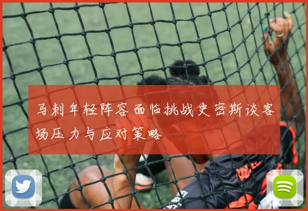 马刺年轻阵容面临挑战史密斯谈客场压力与应对策略