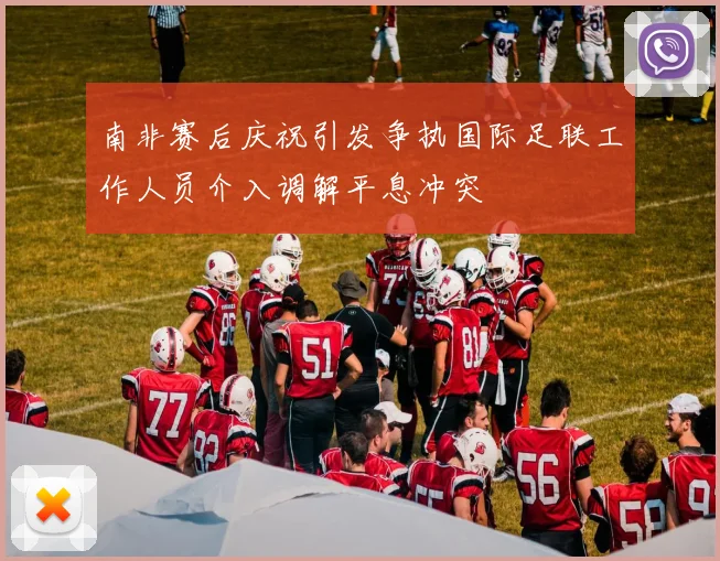南非赛后庆祝引发争执国际足联工作人员介入调解平息冲突