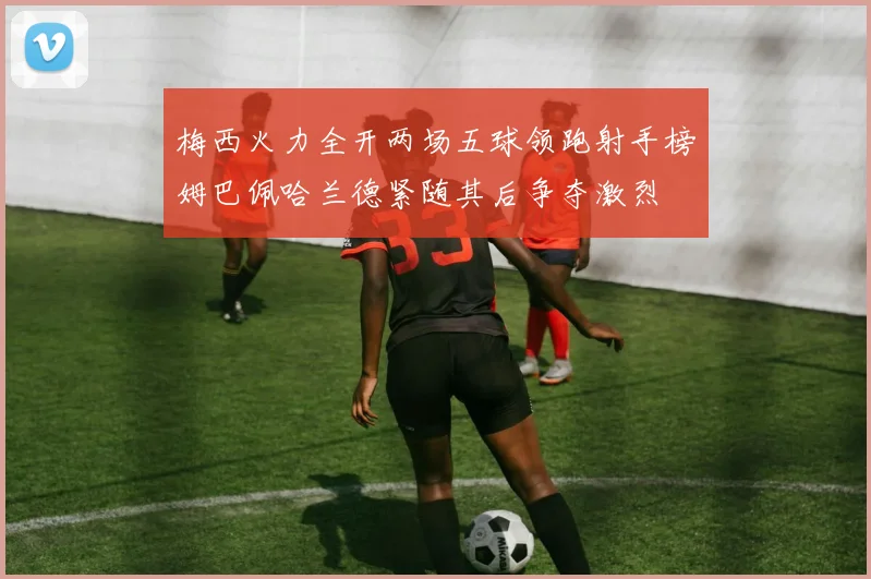 梅西火力全开两场五球领跑射手榜姆巴佩哈兰德紧随其后争夺激烈
