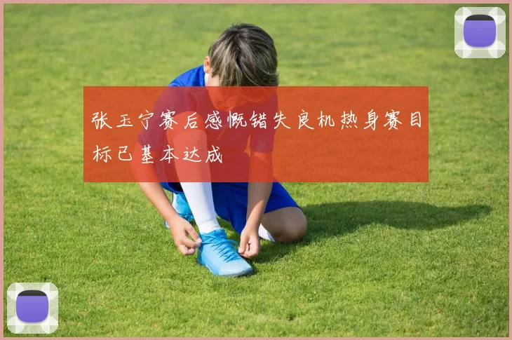 张玉宁赛后感慨错失良机热身赛目标已基本达成