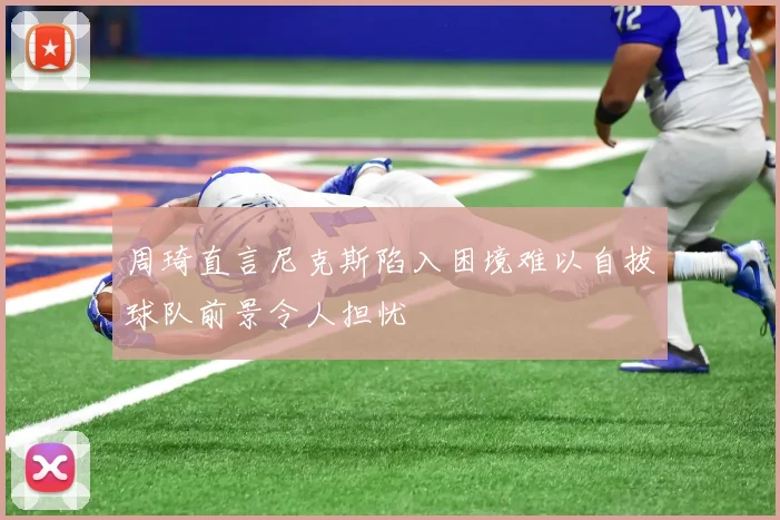 周琦直言尼克斯陷入困境难以自拔球队前景令人担忧