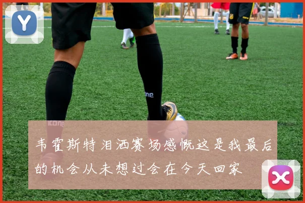 韦霍斯特泪洒赛场感慨这是我最后的机会从未想过会在今天回家
