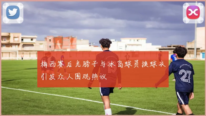 梅西赛后光膀子与冰岛球员换球衣引发众人围观热议