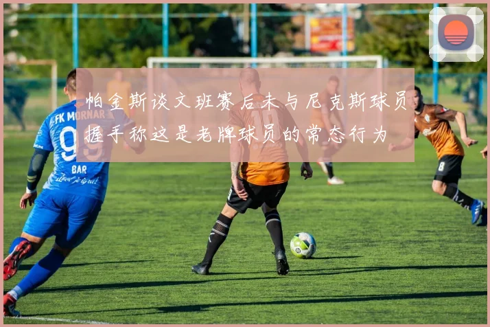 帕金斯谈文班赛后未与尼克斯球员握手称这是老牌球员的常态行为