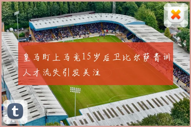皇马盯上马竞15岁后卫比尔萨青训人才流失引发关注